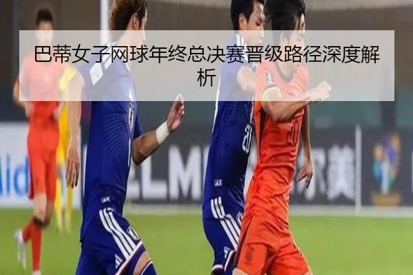 巴蒂女子网球年终总决赛晋级路径深度解析